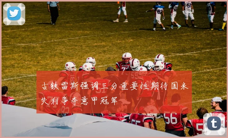 古铁雷斯强调三分重要性期待国米失利争夺意甲冠军