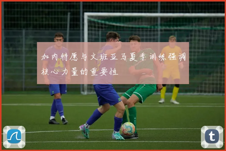 加内特愿与文班亚马夏季训练强调核心力量的重要性