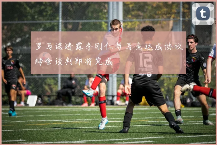 罗马诺透露李刚仁与马竞达成协议转会谈判即将完成