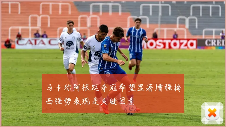 马卡称阿根廷夺冠希望显著增强梅西强势表现是关键因素