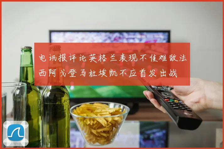 电讯报评论英格兰表现不佳难敌法西阿戈登马杜埃凯不应首发出战