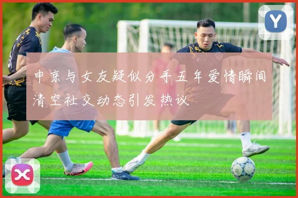 申京与女友疑似分手五年爱情瞬间清空社交动态引发热议