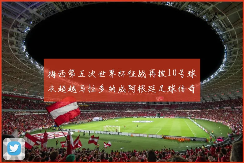 梅西第五次世界杯征战再披10号球衣超越马拉多纳成阿根廷足球传奇