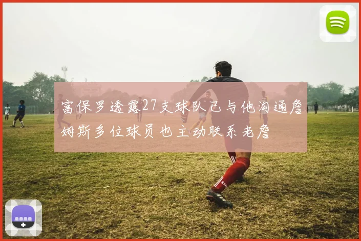 富保罗透露27支球队已与他沟通詹姆斯多位球员也主动联系老詹
