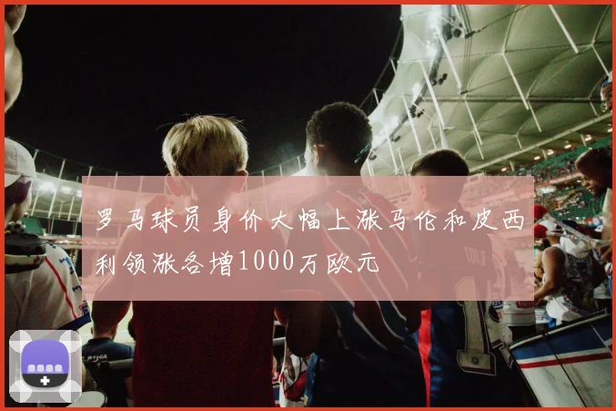 罗马球员身价大幅上涨马伦和皮西利领涨各增1000万欧元