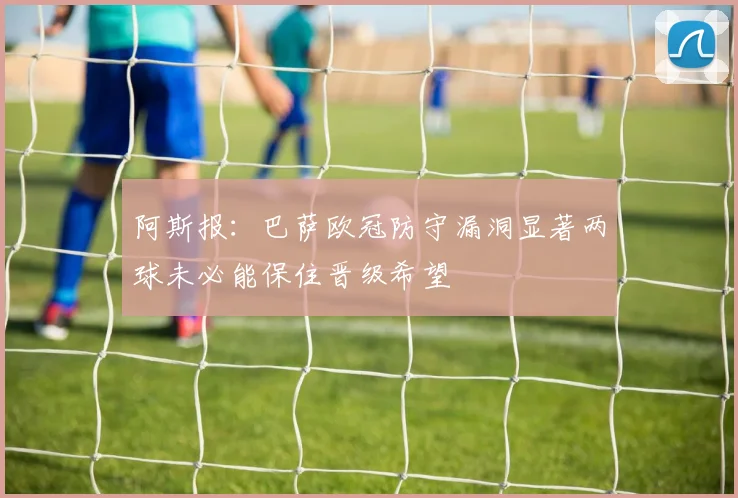 阿斯报：巴萨欧冠防守漏洞显著两球未必能保住晋级希望