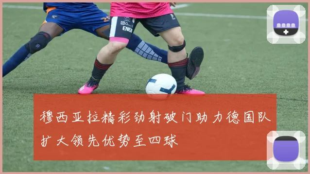 穆西亚拉精彩劲射破门助力德国队扩大领先优势至四球