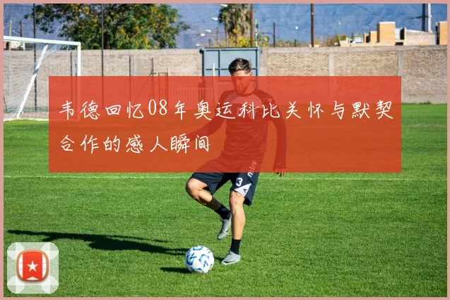 韦德回忆08年奥运科比关怀与默契合作的感人瞬间
