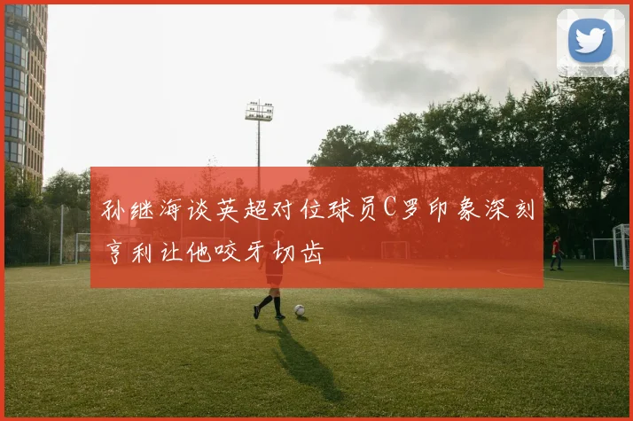 孙继海谈英超对位球员C罗印象深刻亨利让他咬牙切齿