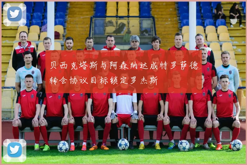 贝西克塔斯与阿森纳达成特罗萨德转会协议目标锁定罗杰斯