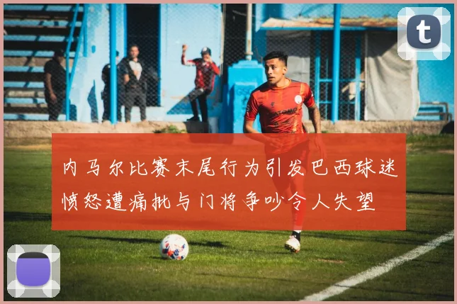 内马尔比赛末尾行为引发巴西球迷愤怒遭痛批与门将争吵令人失望