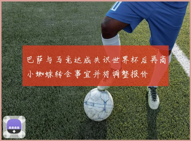 巴萨与马竞达成共识世界杯后再商小蜘蛛转会事宜并将调整报价