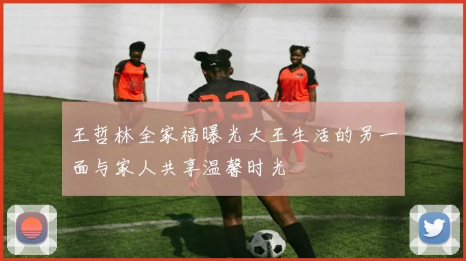 王哲林全家福曝光大王生活的另一面与家人共享温馨时光