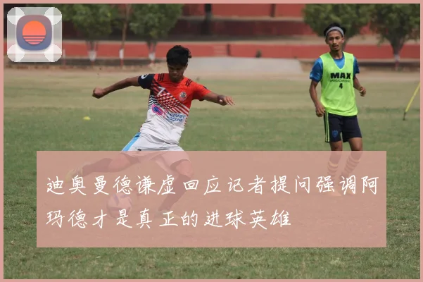 迪奥曼德谦虚回应记者提问强调阿玛德才是真正的进球英雄
