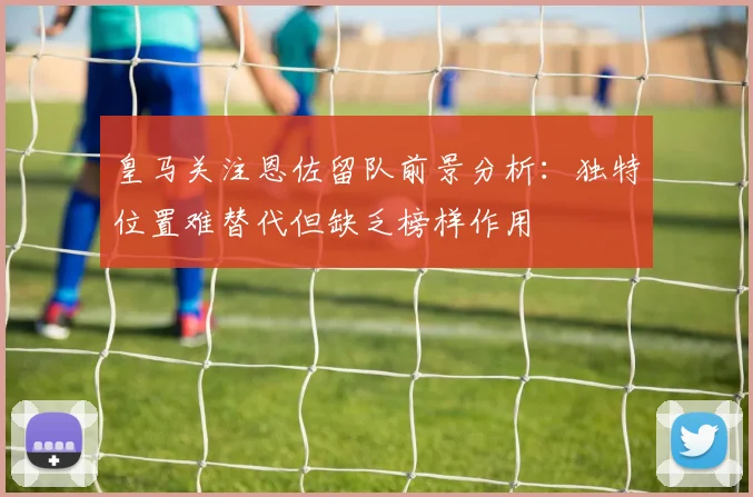 皇马关注恩佐留队前景分析：独特位置难替代但缺乏榜样作用