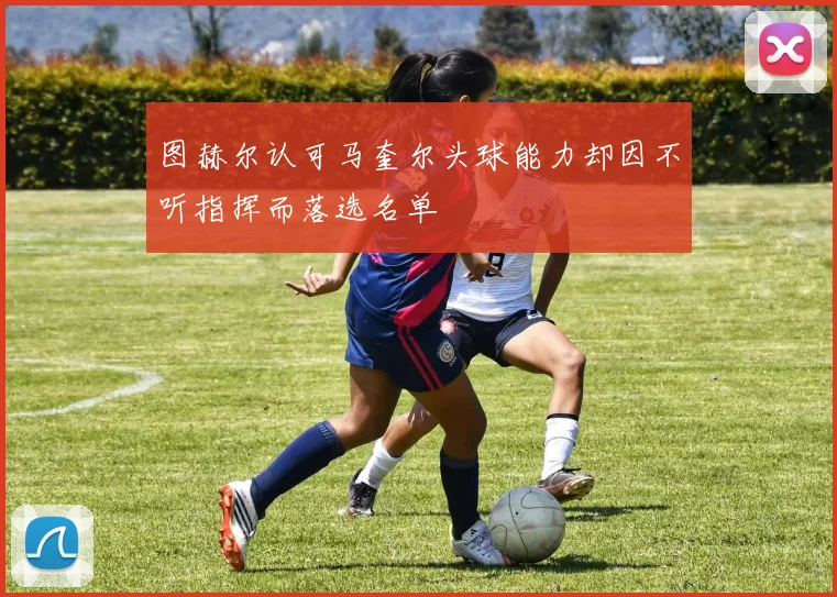 图赫尔认可马奎尔头球能力却因不听指挥而落选名单