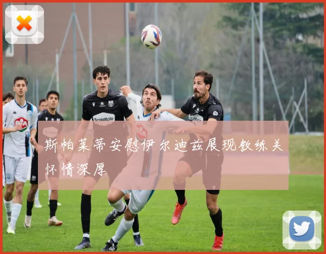 斯帕莱蒂安慰伊尔迪兹展现教练关怀情深厚