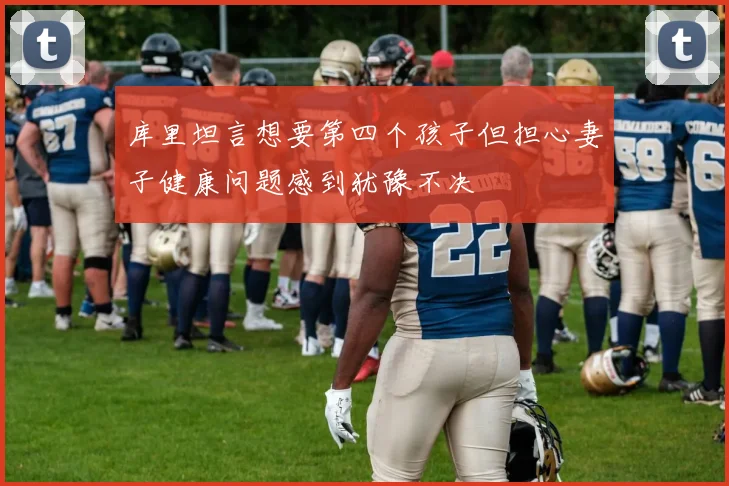 库里坦言想要第四个孩子但担心妻子健康问题感到犹豫不决