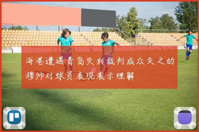 海港遭遇青岛失利裁判成众矢之的穆帅对球员表现表示理解