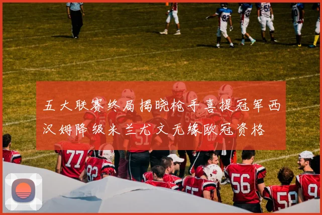 五大联赛终局揭晓枪手喜提冠军西汉姆降级米兰尤文无缘欧冠资格