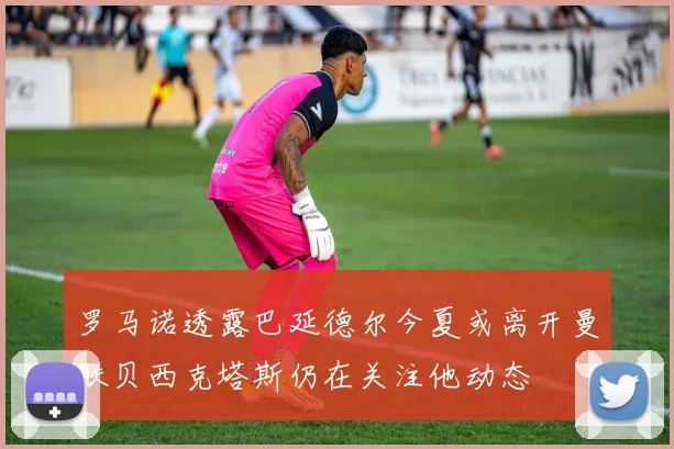 罗马诺透露巴延德尔今夏或离开曼联贝西克塔斯仍在关注他动态